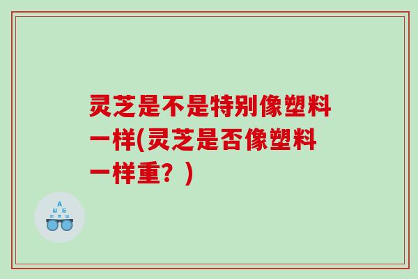 灵芝是不是特别像塑料一样(灵芝是否像塑料一样重？)
