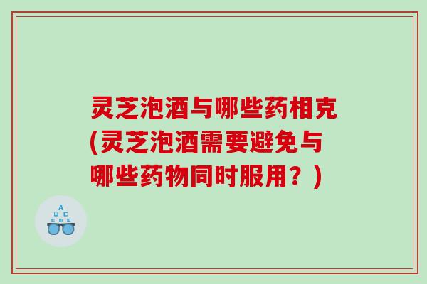 灵芝泡酒与哪些药相克(灵芝泡酒需要避免与哪些同时服用？)