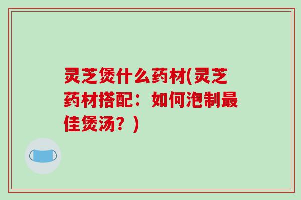 灵芝煲什么药材(灵芝药材搭配：如何泡制佳煲汤？)