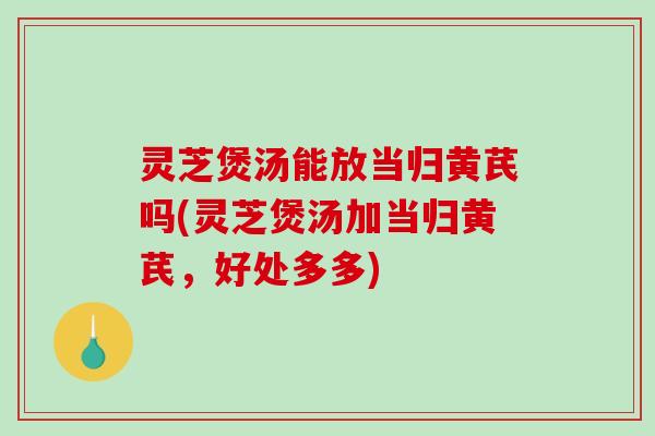 灵芝煲汤能放当归黄芪吗(灵芝煲汤加当归黄芪，好处多多)