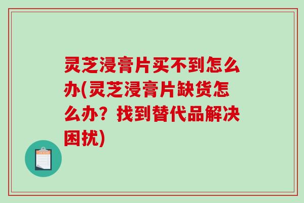灵芝浸膏片买不到怎么办(灵芝浸膏片缺货怎么办？找到替代品解决困扰)