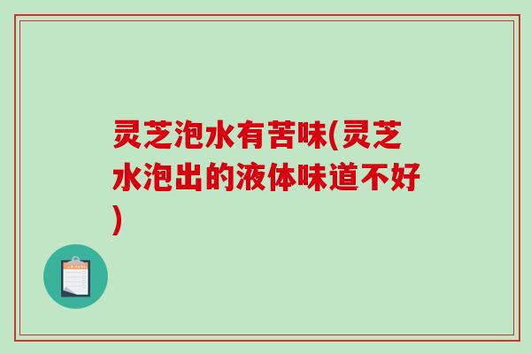 灵芝泡水有苦味(灵芝水泡出的液体味道不好)