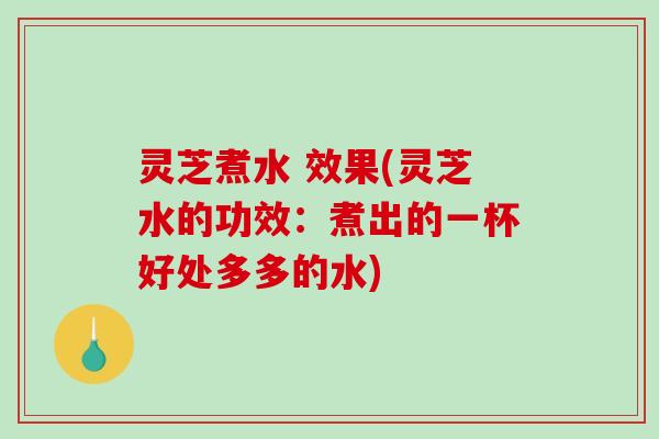 灵芝煮水 效果(灵芝水的功效：煮出的一杯好处多多的水)