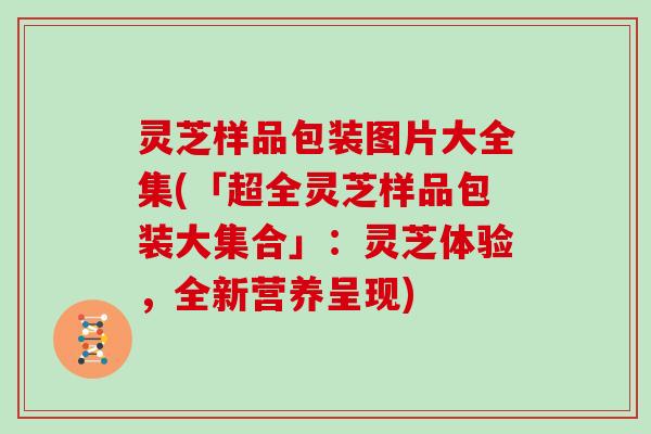 灵芝样品包装图片大全集(「超全灵芝样品包装大集合」：灵芝体验，全新营养呈现)