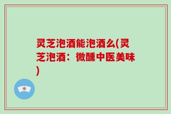 灵芝泡酒能泡酒么(灵芝泡酒：微醺中医美味)