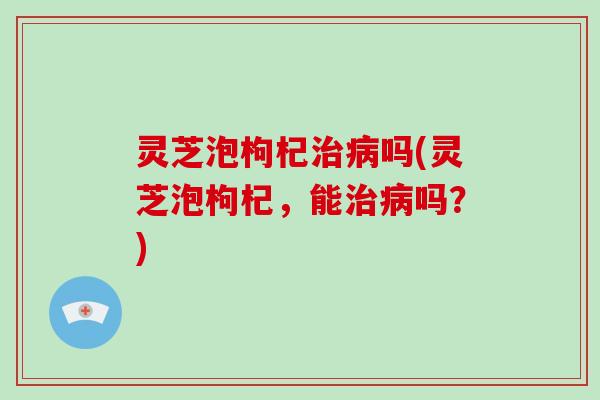 灵芝泡枸杞吗(灵芝泡枸杞，能吗？)