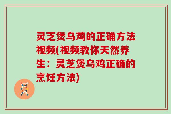 灵芝煲乌鸡的正确方法视频(视频教你天然养生：灵芝煲乌鸡正确的烹饪方法)