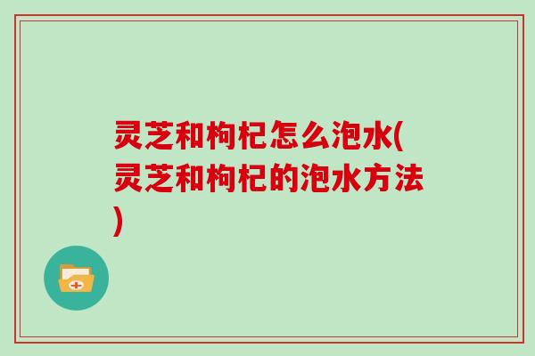 灵芝和枸杞怎么泡水(灵芝和枸杞的泡水方法)
