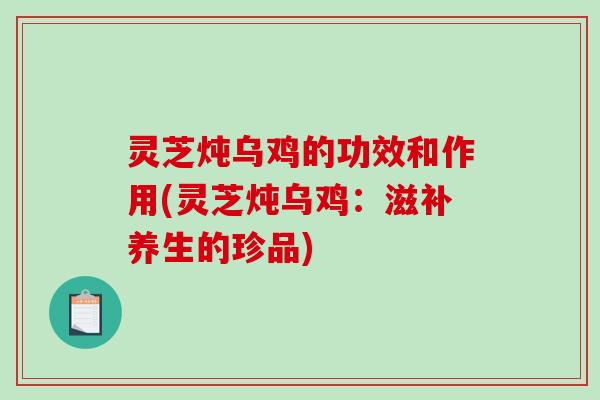 灵芝炖乌鸡的功效和作用(灵芝炖乌鸡：滋补养生的珍品)