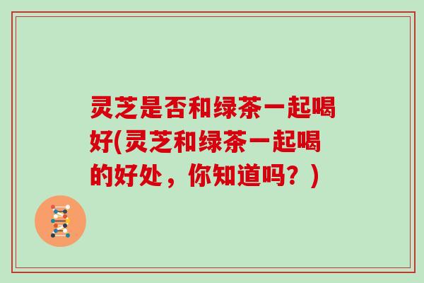灵芝是否和绿茶一起喝好(灵芝和绿茶一起喝的好处，你知道吗？)