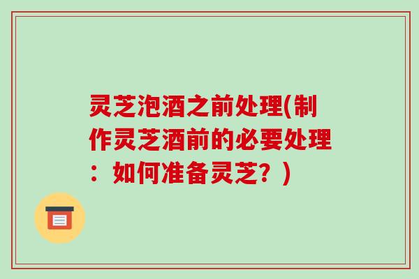 灵芝泡酒之前处理(制作灵芝酒前的必要处理：如何准备灵芝？)