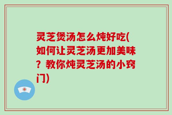 灵芝煲汤怎么炖好吃(如何让灵芝汤更加美味？教你炖灵芝汤的小窍门)