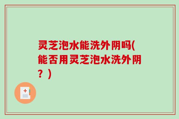 灵芝泡水能洗外阴吗(能否用灵芝泡水洗外阴？)