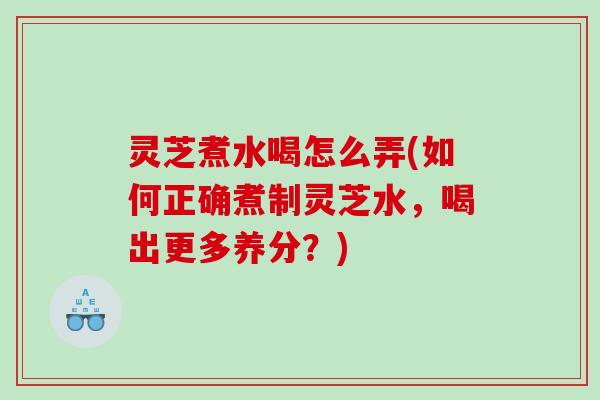 灵芝煮水喝怎么弄(如何正确煮制灵芝水，喝出更多养分？)