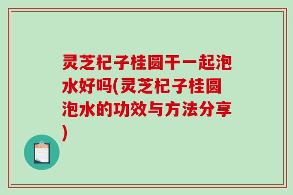 灵芝杞子桂圆干一起泡水好吗(灵芝杞子桂圆泡水的功效与方法分享)