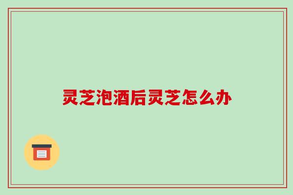 灵芝泡酒后灵芝怎么办