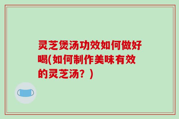 灵芝煲汤功效如何做好喝(如何制作美味有效的灵芝汤？)