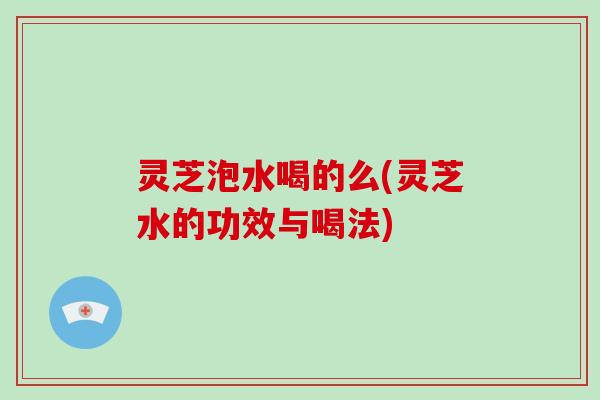 灵芝泡水喝的么(灵芝水的功效与喝法)