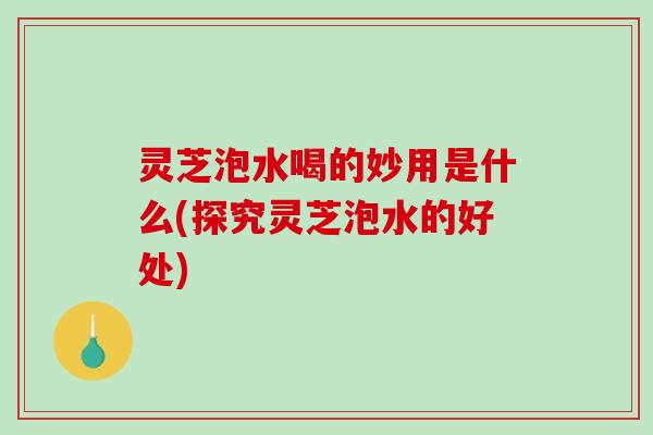 灵芝泡水喝的妙用是什么(探究灵芝泡水的好处)