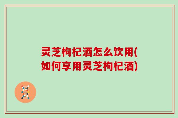 灵芝枸杞酒怎么饮用(如何享用灵芝枸杞酒)