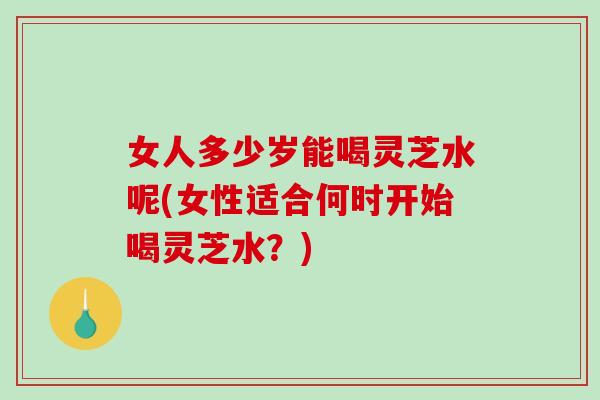 女人多少岁能喝灵芝水呢(女性适合何时开始喝灵芝水？)