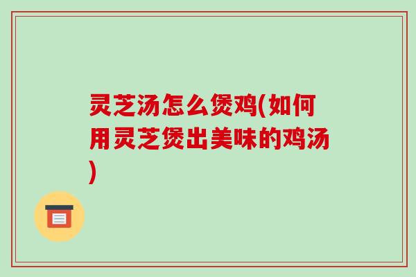 灵芝汤怎么煲鸡(如何用灵芝煲出美味的鸡汤)