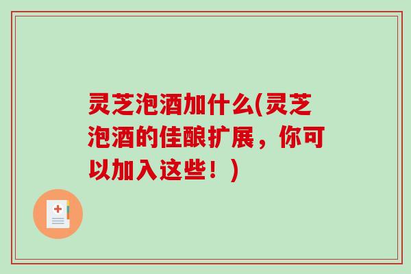 灵芝泡酒加什么(灵芝泡酒的佳酿扩展，你可以加入这些！)