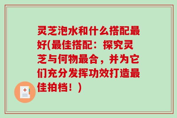 灵芝泡水和什么搭配最好(最佳搭配：探究灵芝与何物最合，并为它们充分发挥功效打造最佳拍档！)