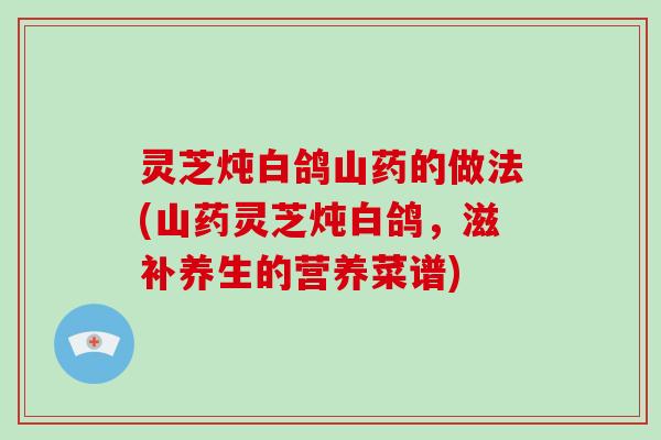 灵芝炖白鸽山药的做法(山药灵芝炖白鸽，滋补养生的营养菜谱)