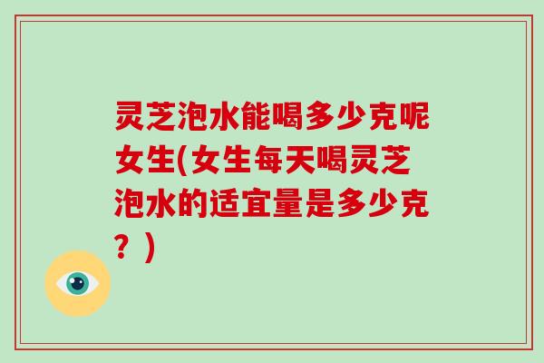 灵芝泡水能喝多少克呢女生(女生每天喝灵芝泡水的适宜量是多少克？)