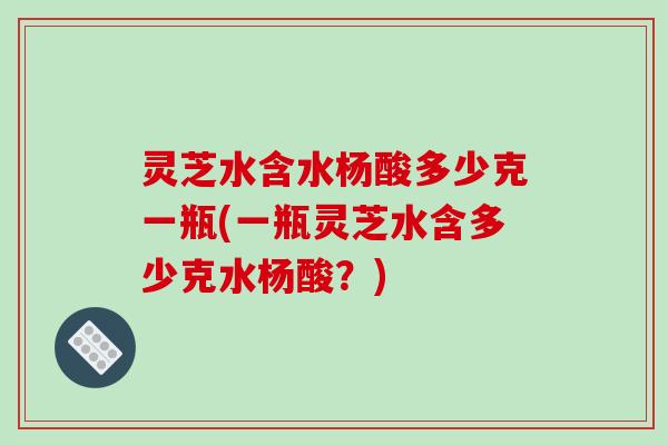 灵芝水含水杨酸多少克一瓶(一瓶灵芝水含多少克水杨酸？)