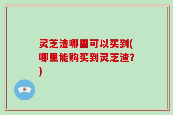 灵芝渣哪里可以买到(哪里能购买到灵芝渣？)