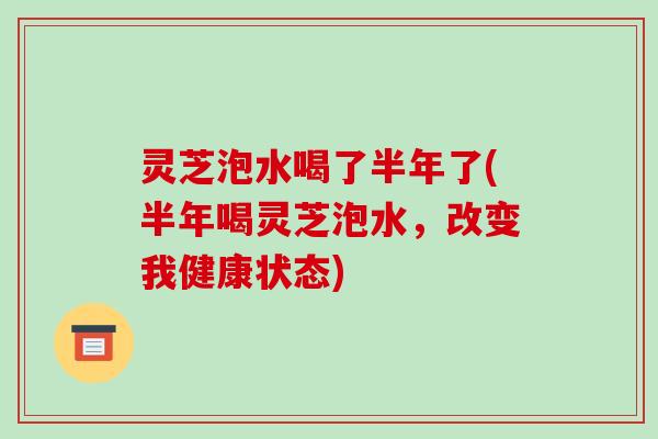 灵芝泡水喝了半年了(半年喝灵芝泡水，改变我健康状态)