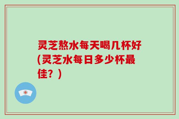 灵芝熬水每天喝几杯好(灵芝水每日多少杯最佳？)