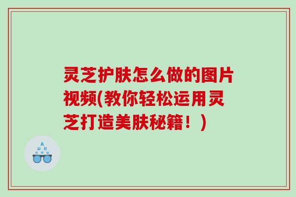 灵芝护肤怎么做的图片视频(教你轻松运用灵芝打造美肤秘籍！)