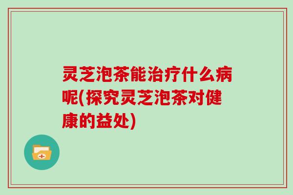 灵芝泡茶能治疗什么病呢(探究灵芝泡茶对健康的益处)