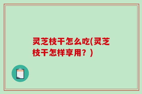 灵芝枝干怎么吃(灵芝枝干怎样享用？)