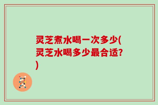 灵芝煮水喝一次多少(灵芝水喝多少合适？)