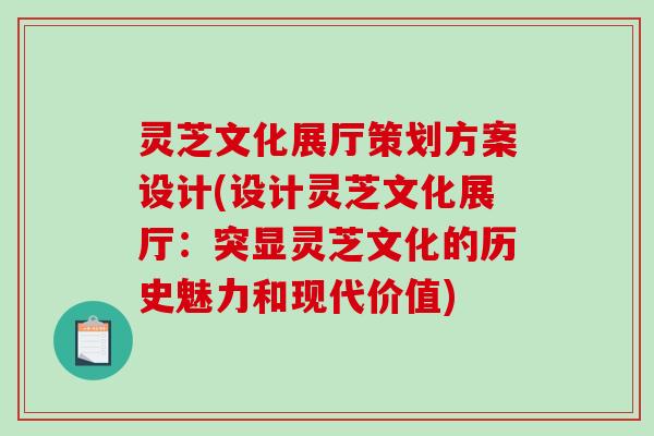 灵芝文化展厅策划方案设计(设计灵芝文化展厅：突显灵芝文化的历史魅力和现代价值)