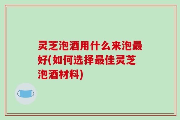 灵芝泡酒用什么来泡最好(如何选择最佳灵芝泡酒材料)