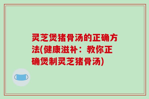 灵芝煲猪骨汤的正确方法(健康滋补：教你正确煲制灵芝猪骨汤)
