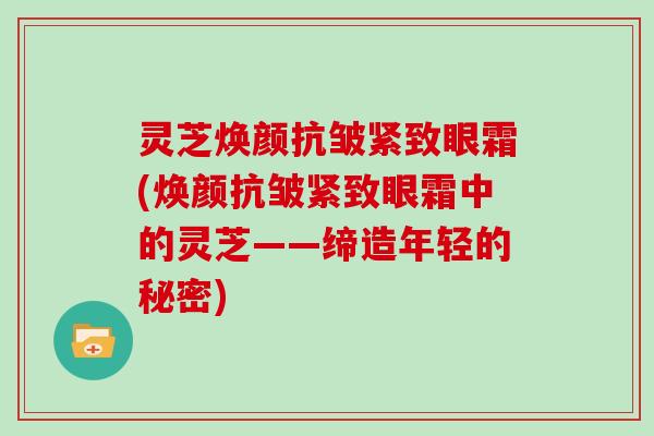 灵芝焕颜抗皱紧致眼霜(焕颜抗皱紧致眼霜中的灵芝——缔造年轻的秘密)