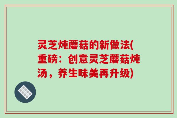 灵芝炖蘑菇的新做法(重磅：创意灵芝蘑菇炖汤，养生味美再升级)