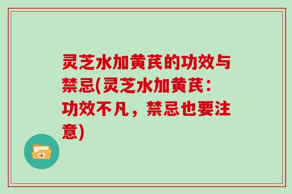 灵芝水加黄芪的功效与禁忌(灵芝水加黄芪：功效不凡，禁忌也要注意)