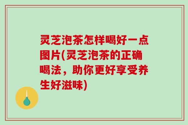 灵芝泡茶怎样喝好一点图片(灵芝泡茶的正确喝法，助你更好享受养生好滋味)