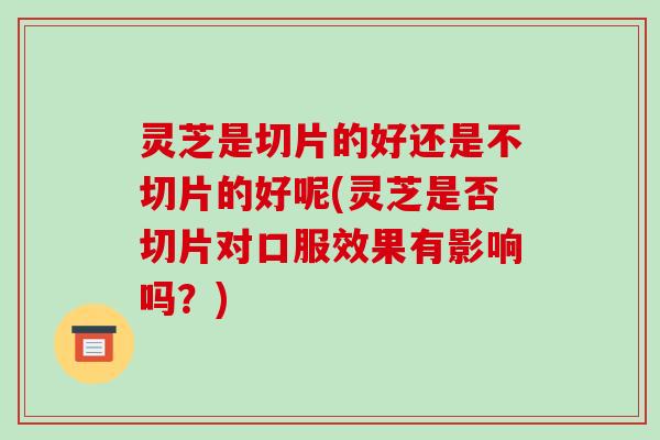 灵芝是切片的好还是不切片的好呢(灵芝是否切片对口服效果有影响吗？)