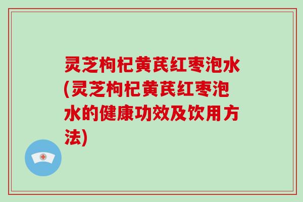 灵芝枸杞黄芪红枣泡水(灵芝枸杞黄芪红枣泡水的健康功效及饮用方法)