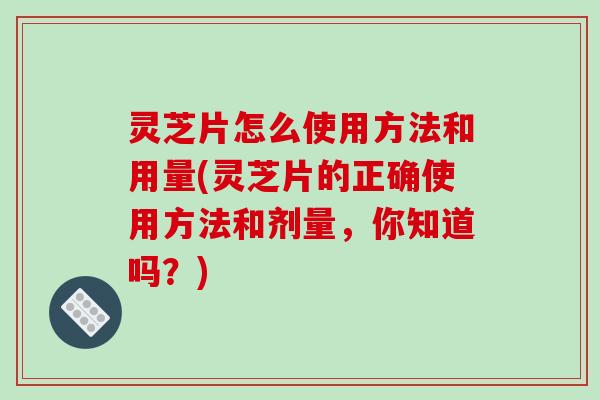 灵芝片怎么使用方法和用量(灵芝片的正确使用方法和剂量，你知道吗？)