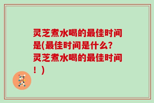 灵芝煮水喝的最佳时间是(最佳时间是什么？灵芝煮水喝的最佳时间！)
