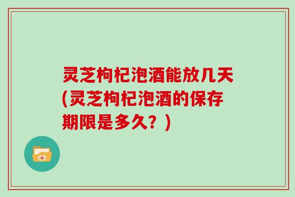 灵芝枸杞泡酒能放几天(灵芝枸杞泡酒的保存期限是多久？)